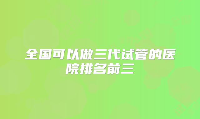 全国可以做三代试管的医院排名前三