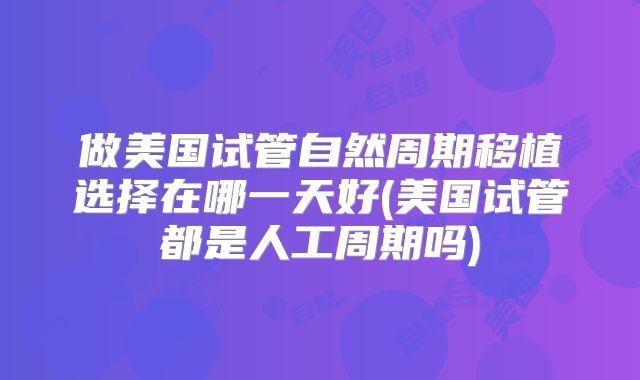 做美国试管自然周期移植选择在哪一天好(美国试管都是人工周期吗)