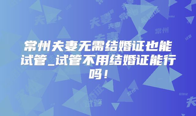 常州夫妻无需结婚证也能试管_试管不用结婚证能行吗!