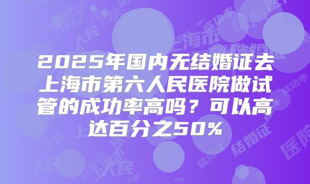 2025年国内无结婚证去上海市第六人民医院做试管的成功率高吗?可以高达百分之50%