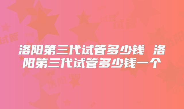 洛阳第三代试管多少钱 洛阳第三代试管多少钱一个