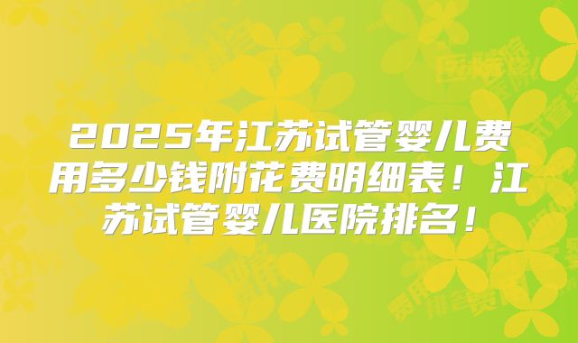 2025年江苏试管婴儿费用多少钱附花费明细表！江苏试管婴儿医院排名！