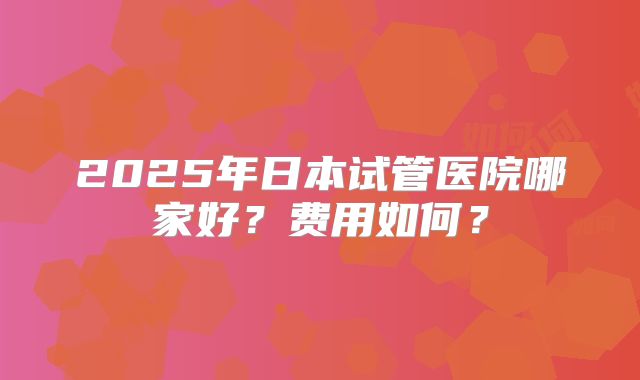 2025年日本试管医院哪家好？费用如何？