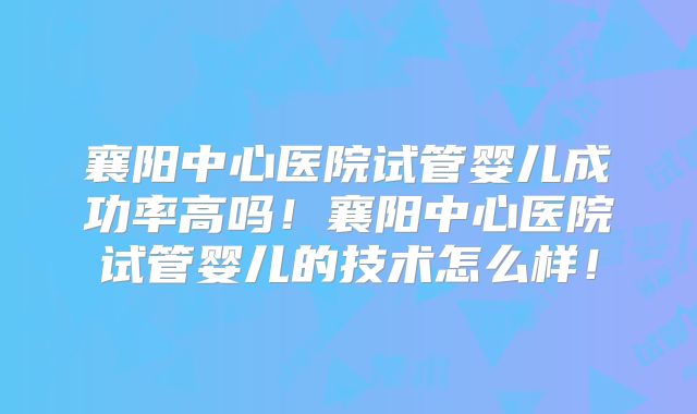 襄阳中心医院试管婴儿成功率高吗!襄阳中心医院试管婴儿的技术怎么样!