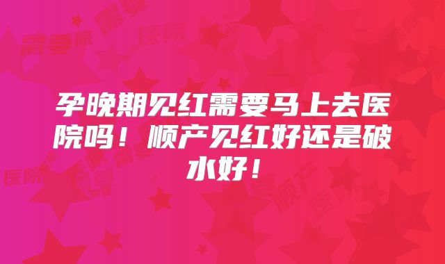 孕晚期见红需要马上去医院吗！顺产见红好还是破水好！