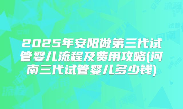 2025年安阳做第三代试管婴儿流程及费用攻略(河南三代试管婴儿多少钱)