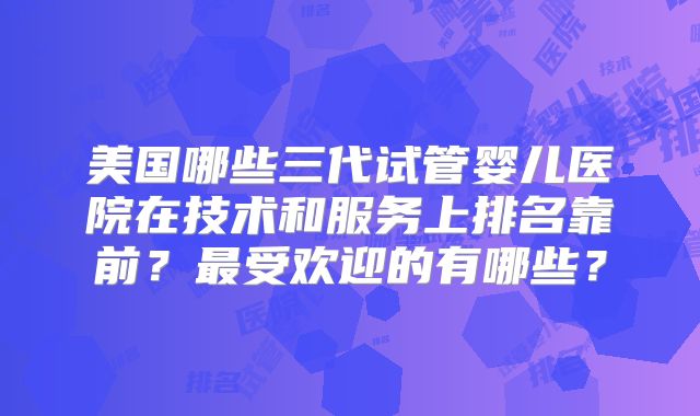 美国哪些三代试管婴儿医院在技术和服务上排名靠前?最受欢迎的有哪些?