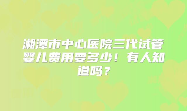 湘潭市中心医院三代试管婴儿费用要多少！有人知道吗？
