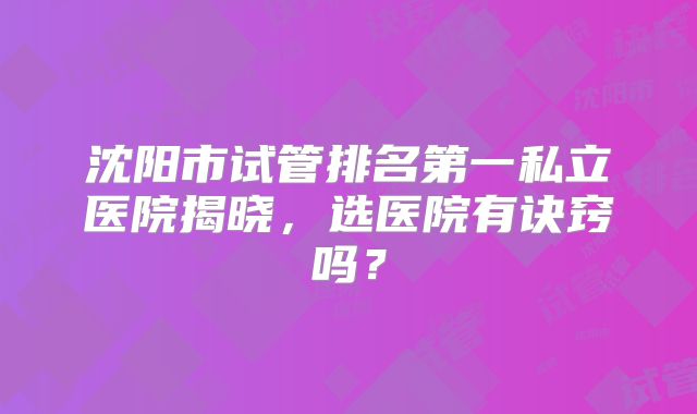 沈阳市试管排名第一私立医院揭晓，选医院有诀窍吗？
