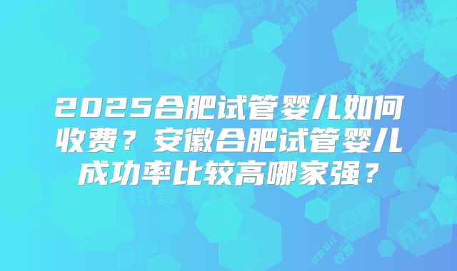 2025合肥试管婴儿如何收费?安徽合肥试管婴儿成功率比较高哪家强?