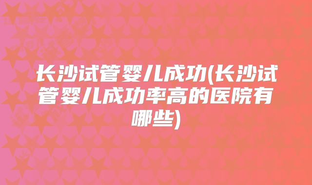 长沙试管婴儿成功(长沙试管婴儿成功率高的医院有哪些)