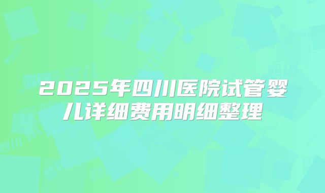 2025年四川医院试管婴儿详细费用明细整理