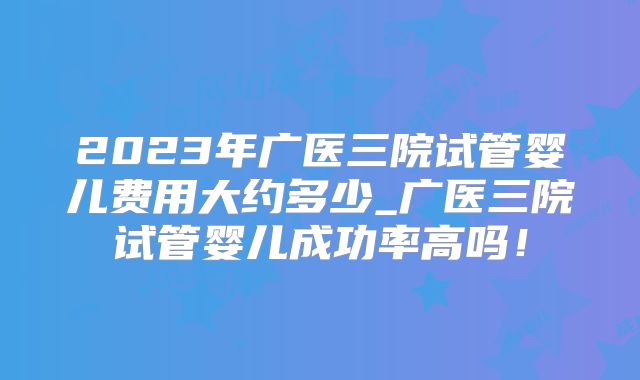 2023年广医三院试管婴儿费用大约多少_广医三院试管婴儿成功率高吗!