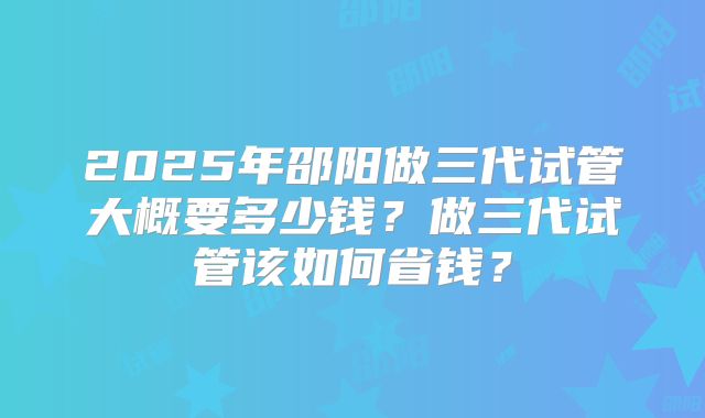 2025年邵阳做三代试管大概要多少钱?做三代试管该如何省钱?