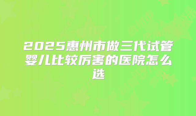 2025惠州市做三代试管婴儿比较厉害的医院怎么选