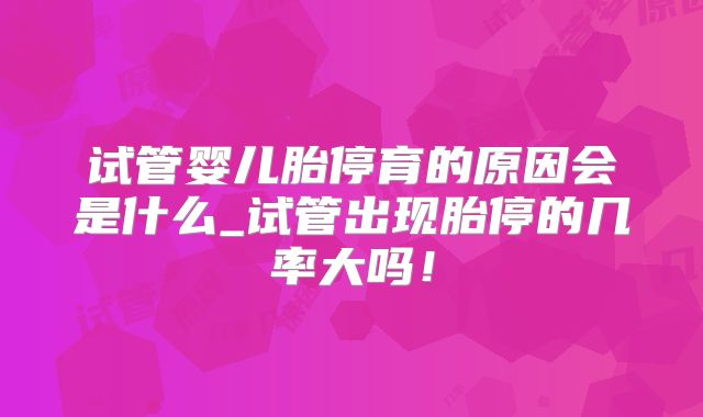 试管婴儿胎停育的原因会是什么_试管出现胎停的几率大吗!