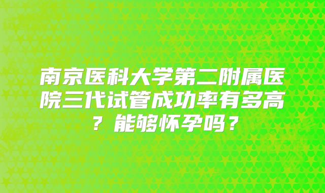 南京医科大学第二附属医院三代试管成功率有多高?能够怀孕吗?