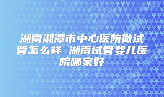 湖南湘潭市中心医院做试管怎么样 湖南试管婴儿医院哪家好
