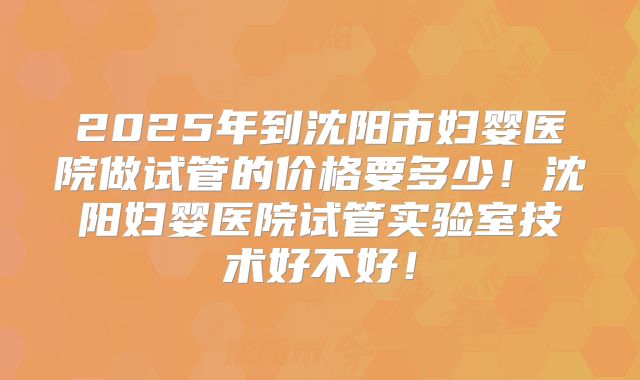2025年到沈阳市妇婴医院做试管的价格要多少!沈阳妇婴医院试管实验室技术好不好!