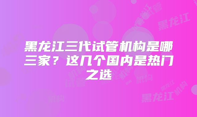 黑龙江三代试管机构是哪三家？这几个国内是热门之选