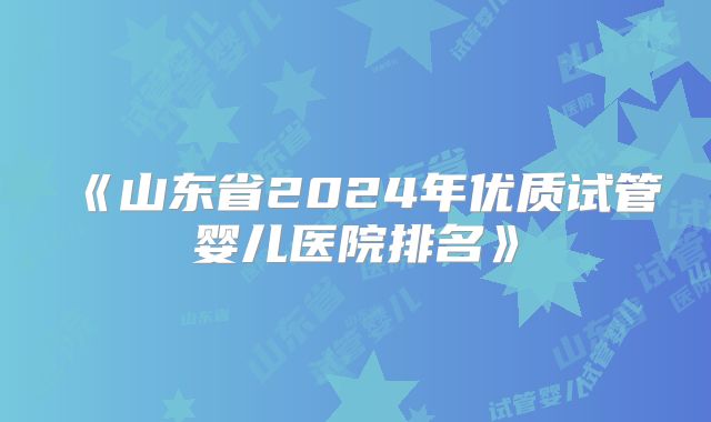 《山东省2024年优质试管婴儿医院排名》