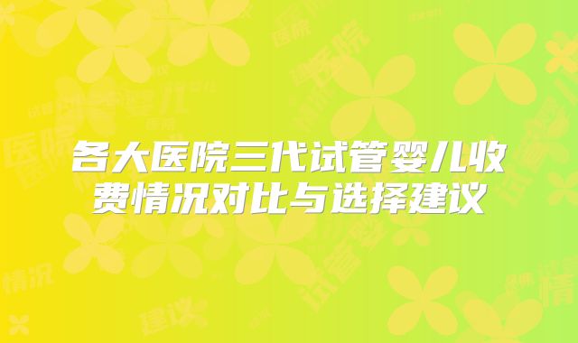 各大医院三代试管婴儿收费情况对比与选择建议
