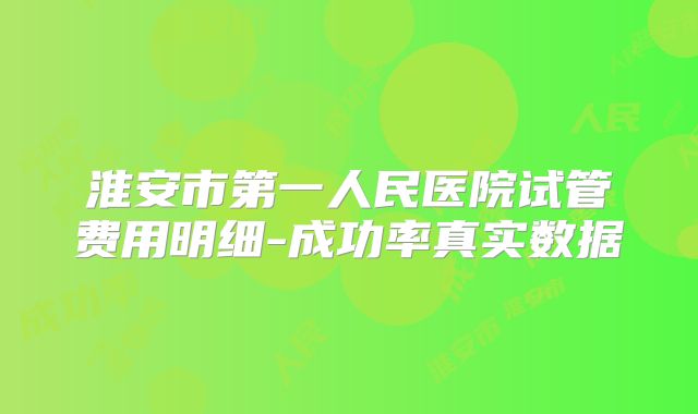 淮安市第一人民医院试管费用明细-成功率真实数据