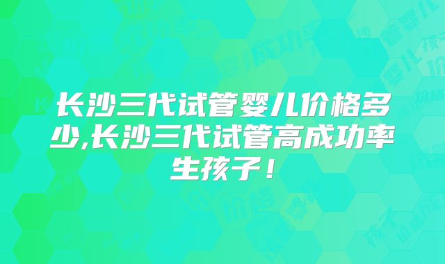 长沙三代试管婴儿价格多少,长沙三代试管高成功率生孩子！