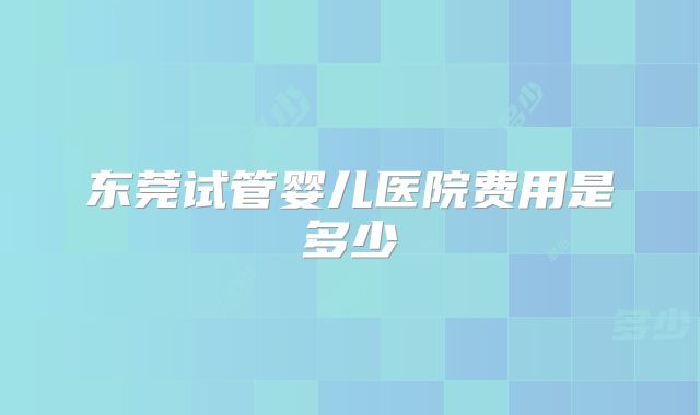 东莞试管婴儿医院费用是多少