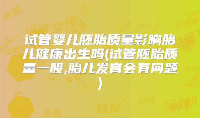 试管婴儿胚胎质量影响胎儿健康出生吗(试管胚胎质量一般,胎儿发育会有问题)