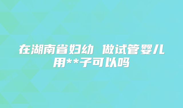 在湖南省妇幼 做试管婴儿用**子可以吗