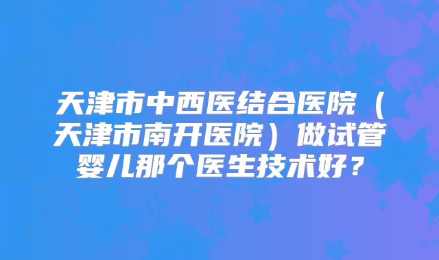 天津市中西医结合医院（天津市南开医院）做试管婴儿那个医生技术好？