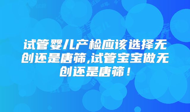 试管婴儿产检应该选择无创还是唐筛,试管宝宝做无创还是唐筛！