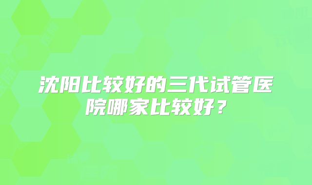 沈阳比较好的三代试管医院哪家比较好？
