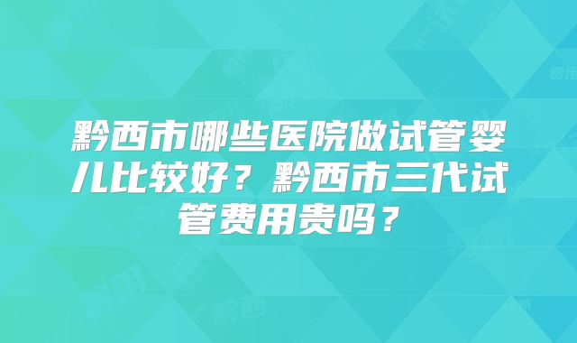 黔西市哪些医院做试管婴儿比较好？黔西市三代试管费用贵吗？