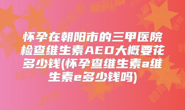 怀孕在朝阳市的三甲医院检查维生素AED大概要花多少钱(怀孕查维生素a维生素e多少钱吗)