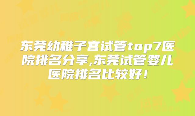 东莞幼稚子宫试管top7医院排名分享,东莞试管婴儿医院排名比较好!