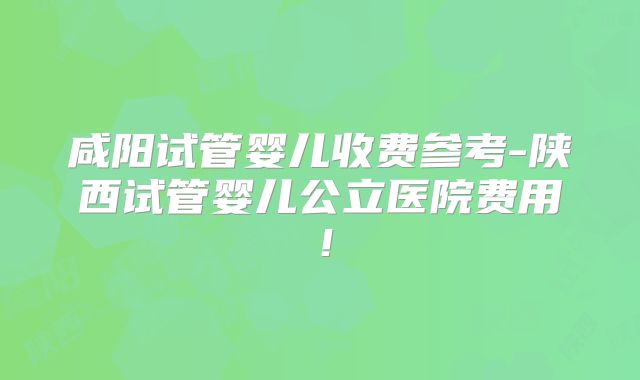 咸阳试管婴儿收费参考-陕西试管婴儿公立医院费用！