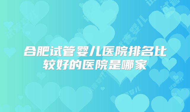 合肥试管婴儿医院排名比较好的医院是哪家