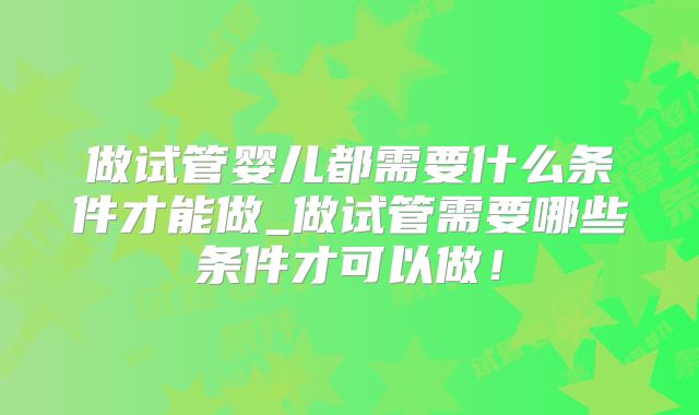 做试管婴儿都需要什么条件才能做_做试管需要哪些条件才可以做！