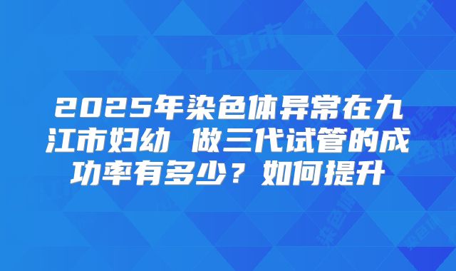 2025年染色体异常在九江市妇幼 做三代试管的成功率有多少?如何提升