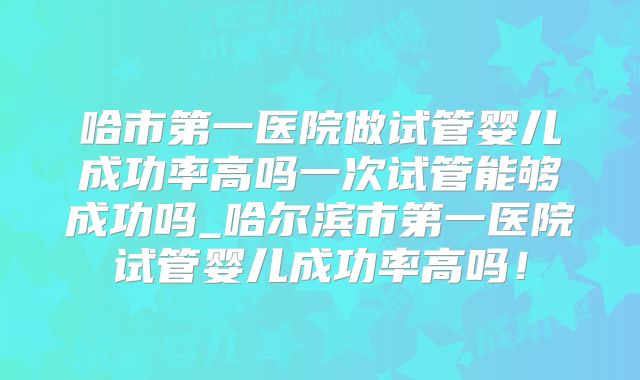 哈市第一医院做试管婴儿成功率高吗一次试管能够成功吗_哈尔滨市第一医院试管婴儿成功率高吗!