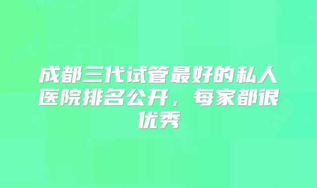 成都三代试管最好的私人医院排名公开，每家都很优秀