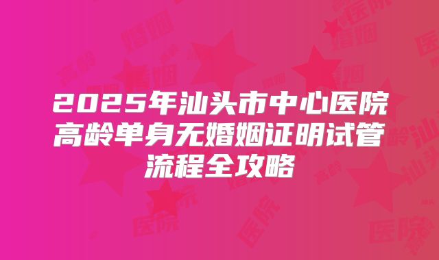 2025年汕头市中心医院高龄单身无婚姻证明试管流程全攻略