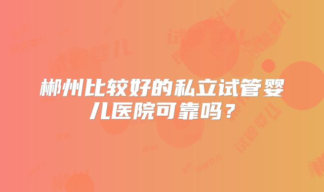 郴州比较好的私立试管婴儿医院可靠吗？