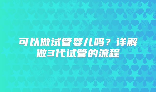 可以做试管婴儿吗?详解做3代试管的流程
