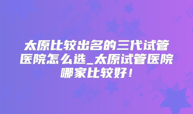 太原比较出名的三代试管医院怎么选_太原试管医院哪家比较好！