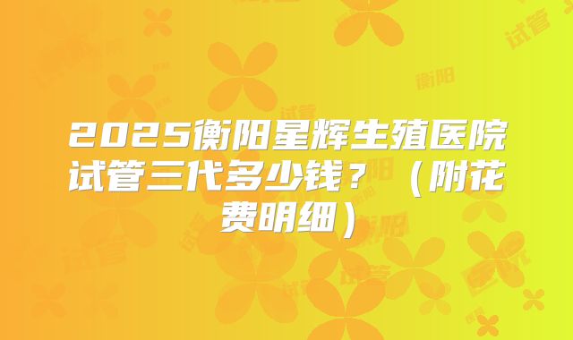 2025衡阳星辉生殖医院试管三代多少钱?(附花费明细)