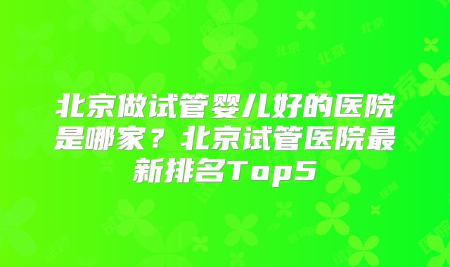北京做试管婴儿好的医院是哪家？北京试管医院最新排名Top5