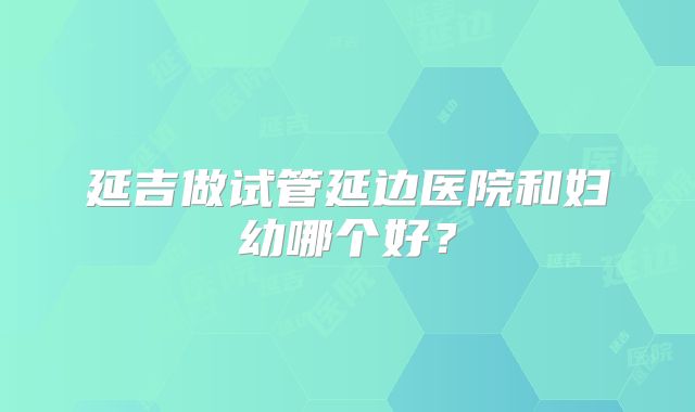 延吉做试管延边医院和妇幼哪个好?